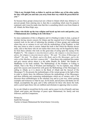 “This is my Straight Path, so follow it, and do not follow any of the other paths,
for they will split you and take you away from that way which He prescribed for
you.”28
So because these groups (Jamaa'aat) are a threat to Islaam which may obstruct it, or
prevent people from entering into it, then this is something which must be properly
explained, and it must be made clear that this is something which is not from Islaam at
all. Allaah, the Most High, says,
“Those who divide up the true religion and break up into sects and parties, you,
O Muhammad, have nothing to do with them.”29
So since explanation of this is obligatory and it is binding to make it clear, a group of
scholars having sincere concern for Islaam and the required level of knowledge and
research took on the task of indicating the mistakes of these groups and explaining
where they are at variance in da’wah with the methodology of the Prophets, so that
they may return to what is correct. Indeed the truth is that which the Muslim always
seeks, and so that those who do not realise their errors may not be beguiled by them.
So from these scholars who took on this great duty of acting upon the saying of the
Prophet (*), “The religion is sincerity/sincere advice, the religion is sincerity/sincere
advice, the religion is sincerity/sincere advice.” We said, “To whom, O Messenger of
Allaah?” He said, “To Allaah, and to His Book, and to His Messenger, and to the
rulers of the Muslims and their common folk,” - from those who explained this matter
and gave sincere advice about it is the noble Shaykh, Dr. Rabee’ ibn Haadee al-
Madkhalee in his book entitled, 'The Methodology of the Prophets in Calling to
Allaah, That is the Way of Wisdom and Intelligence.' For he explains, may Allaah
grant him success and reward him with good, the Methodology of the Messengers in
calling to Allaah, as it is shown in the Book of Allaah and the Sunnah of His
Messenger (*). He presents the methodologies of the variant groups in the light of this
in order to clearly show the difference between the methodology of the Messengers
and these differing and contrasting methodologies which are at variance with it. He
discusses these methodologies in the scholarly way and in a just way, whilst quoting
examples and witnesses to what he says. So his book, and all praise and thanks are for
Allaah, accomplishes the goal, and is fully sufficient for those who desire the truth,
and is a proof upon those who are stubborn and obstinate in opposing what is correct.
So we ask Allaah to reward him for his work, and to cause it to be of benefit, and may
Allaah send praise and blessings of peace upon Muhammad, his family and true
followers, and His Companions.
Written by
Saalih ibn Fawzaan
Teacher in Imaam Muhammad ibn Sa'ud Islamic University.
28 Soorah al-An’aam (6):153.
29 Soorah al-An’aam (6):159.
 