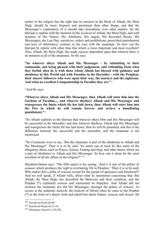 matter in the religion has the right that its mention in the Book of Allaah, the Most
High, should be more frequent and prominent than other things, and that the
Messenger’s explanation of it should take precedence over other matters. So the
Qur'aan is replete with the mention of the tawheed of Allaah, the Most High, and with
mention of His Names, His Attributes, His angels, His Revealed Books, His
Messengers, the Last Day, narratives, orders and prohibitions, prescribed punishments
and laws of inheritance, contrary to the case with the imaamate. So how can the
Qur'aan be replete with other than that which is most important and most excellent?
Also, Allaah, the Most High, has made success dependent upon that wherein there is
no mention at all of the imaamate. So He says:
“So whoever obeys Allaah and His Messenger - by submitting to their
commands, and being pleased with their judgement, and witholding from what
they forbid, then he is with those whom Allaah has blessed with guidance and
obedience in this World and with Paradise in the Hereafter - with the Prophets,
their sincere followers who were upon their way, the martyrs and the righteous.
And what an excellent Companionship in Paradise they are.”251
“And He says:
“Whoever obeys Allaah and His Messenger, then Allaah will enter him into the
Gardens of Paradise..., and whoever disobeys Allaah and His Messenger and
transgresses the limits which He has laid down, then Allaah will enter him into
the Fire in which he will remain forever and recieve a humiliating
punishment.”252
“So Allaah explains in the Qur'aan that whoever obeys Him and His Messenger will
be successful in the Hereafter, and that whoever disobeys Allaah and His Messenger
and transgresses the limits He has laid down, then he will be punished, and this is the
difference between the successful and the miserable, and the imaamate is not
mentioned.
“So if someone were to say, ‘But the imaamate is part of the obedience to Allaah and
His Messenger!’ Then it is to be said, ‘Its status can at most be like some of the
obligatory duties such as Prayer, Zakaat, Fasting and Hajj, and other duties which are
a part of obedience to Allaah and His Messenger. So how can it alone be the most
excellent of all the affairs in the religion?!’”253
Shaykhul-Islaam says, “The fifth aspect is his saying, ‘And it is one of the pillars of
eemaan which produces the right to everlasting life in Paradise.’ Then it is to be said:
Who makes this a pillar of eemaan except for the people of ignorance and falsehood?!
And we will speak, if Allaah wills, about what he mentioned concerning that. But
Allaah, the Most High, has described the Believers and their condition, and the
Prophet (*) explained eemaan and mentioned its branches. And Allaah did not
mention the imaamate nor did His Messenger, amongst the pillars of eemaan. As
occurs in the authentic hadeeth, the hadeeth of Jibreel when he came to the Prophet
(*) in the form of a desert Arab and asked him about Islaam, eemaan and ihsaan. He
251 Soorah an-Nisaa (4):69.
252 Soorah an-Nisaa (4):13-14.
253 Minhaajus-Sunnah (1/28-29).
 