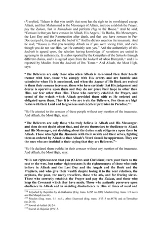 (*) replied, “Islaam is that you testify that none has the right to be worshipped except
Allaah, and that Muhammad is the Messenger of Allaah, and you establish the Prayer,
pay the Zakaat, fast in Ramadaan and perform Hajj to the House.” And he said,
“Eemaan is that you have eemaan in Allaah, His Angels, His Books, His Messengers,
the Last Day and the Resurrection after death, and that you have eemaan in Pre-
Decree (qadr), the good and the bad of it.” And he did not mention the imaamate. And
he said, “Ihsaan is that you worship Allaah as if you were seeing Him, and even
though you do not see Him, yet He certainly sees you.” And the authenticity of this
hadeeth is agreed upon, the scholars having knowledge of narrations are united in
agreeing to its authenticity. It is also reported by the Compilers of the Saheehs through
different chains, and it is agreed upon from the hadeeth of Aboo Hurayrah,254
and it is
reported by Muslim from the hadeeth of Ibn ’Umar.255
And Allaah, the Most High,
says:
“The Believers are only those who when Allaah is mentioned then their hearts
tremor with fear, those who comply with His orders and are humble and
submissive when He is mentioned, and when the Aayaat of His Book are recited
to them their eemaan increases, those who have certainty that His judgement and
decree is operative upon them and they do not place their hope in other than
Him, nor fear other than Him. Those who correctly establish the Prayer, and
spend of the welath which Allaah provided them with as He ordered and
obligated upon them. They it is who are truly the Believers. For them are high
ranks with their Lord and forgiveness and excellent provision in Paradise.”256
“So He attested to the eemaan of these people without any mention of the imaamate.
And Allaah, the Most High, says:
“The Believers are only those who truly believe in Allaah and His Messenger,
and then do not doubt about that, and devote themselves to obedience to Allaah
and His Messenger, not doubting about the duties made obligatory upon them by
Allaah. Those who fight the Mushriks with their wealth and their selves, fighting
them as ordered by Allaah so that Allaah’s Word should be uppermost. They are
the ones who are truthful in their saying that they are Believers.”257
“So He declared them truthful in their eemaan without any mention of the imaamate.
And Allaah, the Most High, says:
“It is not righteousness that you (O Jews and Christians) turn your faces to the
east or the west, but rather righteousness is the righteousness of those who truly
believe in Allaah and the Last Day and the Angels and the Book and the
Prophets, and who give their wealth despite loving it to the near relatives, the
orphans, the poor, the needy travellers, those who ask, and for freeing slaves.
Those who correctly establish the Prayer and pay the Zakaat, and those who
keep the Covenant which they have made. Those who patiently persevere upon
obedience to Allaah and in avoiding disobedience to Him at times of need and
254 Reported by Reported by al-Bukhaaree (Eng. trans. 6/285 no.300), Muslim (Eng. trans. 1/3 no.4)
and Ibn Maajah (no.64).
255 Muslim (Eng. trans. 1/1 no.1), Aboo Daawood (Eng. trans. 3/1315 no.4678) and at-Tirmidhee
(no.2610).
256 Soorah al-Anfaal (8):2-4.
257 Soorah al-Hujuraat (49):15.
 