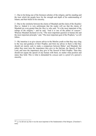 1 - Due to his being one of the foremost scholars of the religion, and his standing and
the trust which the people have for the strength and depth of his understanding of
Islaam, and their belief in his sincerity.
2 - Due to the similarity between the claims of Maududi and the claim of the Raafidee
Shee’ee. Indeed it is very unfortunate that the reader will see that the claims of
Maududi are even greater than the Shee’ee who said, “It is the most important of the
rulings of the religion,’261
and he said, “And it is one of the pillars of eemaan.”
Whereas Maududi declared it to be, “The most important question in human life and
the most important principle,” and, “The most important goal of the Prophets,” as will
follow.
3 - My intention is to give sincere advice to the Muslim youth so that they may cling
to the way and guidance of their Prophet, and from my advice to them is that they
should not merely seek to make a comparison between Rabee’ and Maududi, but
rather they must raise the importance they give to the Qur'aan, the Speech of their
Lord, and raise the importance they give to the Sunnah of their Prophet. Then they
should not equate the speech of any human with them, no matter what position and
status they hold. This is what is demanded by eemaan and is a proof of a person’s
sincerity.
261 i.e. he did not say that it was the most important of the fundamentals of the Religion. [Translator’s
note]
 