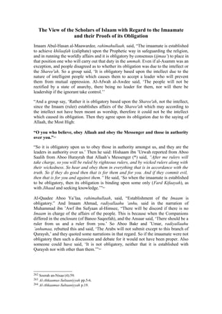 The View of the Scholars of Islaam with Regard to the Imaamate
and their Proofs of its Obligation
Imaam Abul-Hasan al-Maawardee, rahimahullaah, said, “The imaamate is established
to achieve khilaafah (caliphate) upon the Prophetic way in safeguarding the religion,
and in running the worldly affairs and it is obligatory by consensus (ijmaa’) to place in
that position one who will carry out that duty in the ummah. Even if al-Asamm was an
exception, and people disagreed as to whether its obligation was due to the intellect or
the Sharee'ah. So a group said, ‘It is obligatory based upon the intellect due to the
nature of intelligent people which causes them to accept a leader who will prevent
them from mutual oppression. Al-Afwah al-Awdee said, ‘The people will not be
rectified by a state of anarchy, there being no leader for them, nor will there be
leadership if the ignorant take control.’’
“And a group say, ‘Rather it is obligatory based upon the Sharee'ah, not the intellect,
since the Imaam (ruler) establishes affairs of the Sharee'ah which may according to
the intellect not have been meant as worship, therefore it could not be the intellect
which caused its obligation. Then they agree upon its obligation due to the saying of
Allaah, the Most High:
“O you who believe, obey Allaah and obey the Messenger and those in authority
over you.”262
“So it is obligatory upon us to obey those in authority amongst us, and they are the
leaders in authority over us.’ Then he said: Hishaam ibn ’Urwah reported from Aboo
Saalih from Aboo Hurayrah that Allaah’s Messenger (*) said, “After me rulers will
take charge, so you will be ruled by righteous rulers, and by wicked rulers along with
their wickedness. So hear and obey them in everything that is in accordance with the
truth. So if they do good then that is for them and for you. And if they commit evil,
then that is for you and against them.” He said, ‘So when the imaamate is established
to be obligatory, then its obligation is binding upon some only (Fard Kifaayah), as
with Jihaad and seeking knowledge.’”263
Al-Qaadee Aboo Ya’laa, rahimahullaah, said, “Establishment of the Imaam is
obligatory.” And Imaam Ahmad, radiyallaahu ‘anhu, said in the narration of
Muhammad ibn ’Awf ibn Sufyaan al-Himsee, “There will be discord if there is no
Imaam in charge of the affairs of the people. This is because when the Companions
differed in the enclosure (of Banoo Saqeefah), and the Ansaar said, ‘There should be a
ruler from us and a ruler from you.’ So Aboo Bakr and ’Umar, radiyallaahu
’anhumaa, rebutted this and said, ‘The Arabs will not submit except to this branch of
Quraysh,’ and they quoted some narrations in that regard. So if the imaamate were not
obligatory then such a discussion and debate for it would not have been proper. Also
someone could have said, ‘It is not obligatory, neither that it is established with
Quraysh nor with other than them.’”264
262 Soorah an-Nisaa (4):59.
263 Al-Ahkaamus-Sultaaniyyah pp.5-6.
264 Al-Ahkaamus-Sultaaniyyah p.19.
 