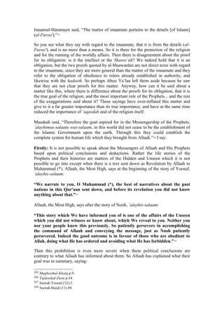 Imaamul-Haramayn said, “The matter of imaamate pertains to the details [of Islaam]
(al-Furoo').”265
So you see what they say with regard to the imaamate, that it is from the details (al-
Furoo'), and is no more than a means. So it is there for the protection of the religion
and for the running of the worldly affairs. Then there is disagreement about the proof
for its obligation: is it the intellect or the Sharee’ah? We indeed hold that it is an
obligation, but the two proofs quoted by al-Maawardee are not direct texts with regard
to the imaamate, since they are more general than the matter of the imaamate and they
refer to the obligation of obedience to rulers already established in authority, and
likewise with the hadeeth. So perhaps Aboo Ya’laa left them aside because he saw
that they are not clear proofs for this matter. Anyway, how can it be said about a
matter like this, where there is difference about the proofs for its obligation, that it is
the true goal of the religion, and the most important role of the Prophets... and the rest
of the exaggerations said about it? These sayings have over-inflated this matter and
give to it a far greater importance than its true importance, and have at the same time
reduced the importance of ‘aqeedah and of the religion itself.
Maududi said, “Therefore the goal aspired for in the Messengership of the Prophets,
’alayhimus-salaatu was-salaam, in this world did not cease to be the establishment of
the Islamic Government upon the earth. Through this they could establish the
complete system for human life which they brought from Allaah.”266
I say:
Firstly: It is not possible to speak about the Messengers of Allaah and His Prophets
based upon political conclusions and deductions. Rather the life stories of the
Prophets and their histories are matters of the Hidden and Unseen which it is not
possible to go into except when there is a text sent down as Revelation by Allaah to
Muhammad (*). Allaah, the Most High, says at the beginning of the story of Yoosuf,
‘alayhis-salaam:
“We narrate to you, O Muhammad (*), the best of narratives about the past
nations in this Qur'aan sent down, and before its revelation you did not know
anything about that.”267
Allaah, the Most High, says after the story of Nooh, ‘alayhis-salaam:
“This story which We have informed you of is one of the affairs of the Unseen
which you did not witness or know about, which We reveal to you. Neither you
nor your people knew this previously. So patiently persevere in accomplishing
the command of Allaah and conveying the message, just as Nooh patiently
persevered. Indeed the good outcome is in favour of those who are obedient to
Allah, doing what He has ordered and avoiding what He has forbidden.”268
Then this prohibition is even more severe when these political conclusions are
contrary to what Allaah has informed about them. So Allaah has explained what their
goal was in summary, saying:
265 Mugheethul-Khalq p.9.
266 Tajdeedud-Deen p.34.
267 Soorah Yoosuf (12):3.
268 Soorah Hood (11):49.
 