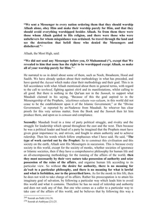 “We sent a Messenger to every nation ordering them that they should worship
Allaah alone, obey Him and make their worship purely for Him, and that they
should avoid everything worshipped besides Allaah. So from them there were
those whom Allaah guided to His religion, and there were those who were
unbelievers for whom misguidance was ordained. So travel through the land and
see the destruction that befell those who denied the Messengers and
disbelieved.”269
Allaah, the Most High, said:
“We did not send any Messenger before you, O Muhammad (*), except that We
revealed to him that none has the right to be worshipped except Allaah, so make
all of your worship purely for Him.”270
He narrated to us in detail about some of them, such as Nooh, Ibraaheem, Hood and
Saalih. We have already spoken about their methodology in what has preceded, and
have quoted the Aayaat which make clear their methodology and their goal. This is in
full accordance with what Allaah mentioned about them in general terms, with regard
to the call to tawheed, fighting against shirk and its manifestations, whilst calling to
all good. But there is nothing in the Qur'aan nor in the Sunnah, to support what
Maududi claimed in his saying, “Because of this the goal aspired to in the
Messengership of the Prophets, ’alayhimus-salaatu was-salaam, in this world did not
cease to be the establishment upon it of the Islamic Government,” or the “Divine
Government,” as reported by an-Nadawee from Maududi. So whoever has clear
proofs for this very serious matter, from the Book and the Sunnah then let him
produce them, and upon us is eemaan and compliance.
Secondly: Maududi lived in a time of party political struggle, and rivalry and the
struggle for leadership which spread throughout the east and the west. Then because
he was a political leader and head of a party he imagined that the Prophets must have
given great importance to, and striven, and fought to attain authority and to achieve
rulership. Then his words which follow emphasises what I have said. He said, “The
type of work carried out by the Prophet: So to construct this civilisation and this
society on the earth, Allaah sent His Messengers in succession. This is because every
society in this world, except for the society of monks, whether societies of ignorance
or Islamic societies, then if they have a comprehensive philosophy for human life and
an all-encompassing methodology for the running of the affairs of the world, then
they must necessarily by their very nature take possession of authority and seize
possession of the reins of the affairs, and organise human life according to its
particular view. So without the desire for authority, there is no meaning for
da’wah to a particular philosophy, and there is no meaning for what is lawful
and what is forbidden, nor to the prescribed laws. As for the monk in this life, then
he does not wish to take charge of its affairs. Rather his preoccupation is to attain his
imaginary goal of salvation, by following a particular way which leads him to avoid
this world and what it contains. Therefore he has no need of rulership and authority
and does not seek any of that. But one who comes as a caller to a particular way to
take care of the affairs of this world, and he believes that by following this way a
269 Soorah an-Nahl (16):36.
270 Soorah al-Ambiyaa (21):25.
 