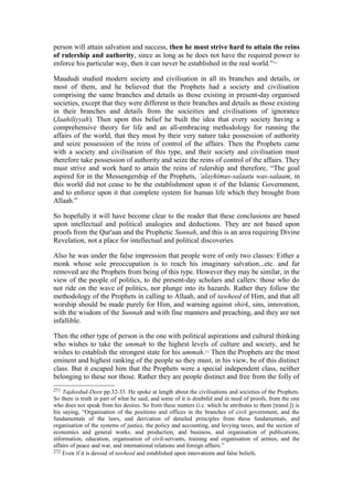 person will attain salvation and success, then he must strive hard to attain the reins
of rulership and authority, since as long as he does not have the required power to
enforce his particular way, then it can never be established in the real world.”271
Maududi studied modern society and civilisation in all its branches and details, or
most of them, and he believed that the Prophets had a society and civilisation
comprising the same branches and details as those existing in present-day organised
societies, except that they were different in their branches and details as those existing
in their branches and details from the socieities and civilisations of ignorance
(Jaahiliyyah). Then upon this belief he built the idea that every society having a
comprehensive theory for life and an all-embracing methodology for running the
affairs of the world, that they must by their very nature take possession of authority
and seize possession of the reins of control of the affairs. Then the Prophets came
with a society and civilisation of this type, and their society and civilisation must
therefore take possession of authority and seize the reins of control of the affairs. They
must strive and work hard to attain the reins of rulership and therefore, “The goal
aspired for in the Messengership of the Prophets, ’alayhimus-salaatu was-salaam, in
this world did not cease to be the establishment upon it of the Islamic Government,
and to enforce upon it that complete system for human life which they brought from
Allaah.”
So hopefully it will have become clear to the reader that these conclusions are based
upon intellectual and political analogies and deductions. They are not based upon
proofs from the Qur'aan and the Prophetic Sunnah, and this is an area requiring Divine
Revelation, not a place for intellectual and political discoveries.
Also he was under the false impression that people were of only two classes: Either a
monk whose sole preoccupation is to reach his imaginary salvation...etc. and far
removed are the Prophets from being of this type. However they may be similar, in the
view of the people of politics, to the present-day scholars and callers: those who do
not ride on the wave of politics, nor plunge into its hazards. Rather they follow the
methodology of the Prophets in calling to Allaah, and of tawheed of Him, and that all
worship should be made purely for Him, and warning against shirk, sins, innovation,
with the wisdom of the Sunnah and with fine manners and preaching, and they are not
infallible.
Then the other type of person is the one with political aspirations and cultural thinking
who wishes to take the ummah to the highest levels of culture and society, and he
wishes to establish the strongest state for his ummah.272
Then the Prophets are the most
eminent and highest ranking of the people so they must, in his view, be of this distinct
class. But it escaped him that the Prophets were a special independent class, neither
belonging to these nor those. Rather they are people distinct and free from the folly of
271 Tajdeedud-Deen pp.32-33. He spoke at length about the civilisations and societies of the Prophets.
So there is truth in part of what he said, and some of it is doubtful and in need of proofs, from the one
who does not speak from his desires. So from these matters (i.e. which he attributes to them [transl.]) is
his saying, “Organisation of the positions and offices in the branches of civil government, and the
fundamentals of the laws, and derivation of detailed principles from these fundamentals, and
organisation of the systems of justice, the policy and accounting, and levying taxes, and the section of
economics and general works, and production, and business, and organisation of publications,
information, education, organisation of civil-servants, training and organisation of armies, and the
affairs of peace and war, and international relations and foreign affairs.”
272 Even if it is devoid of tawheed and established upon innovations and false beliefs.
 