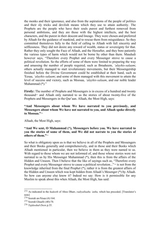 the monks and their ignorance, and also from the aspirations of the people of politics
and their sly tricks and devilish means which they use to attain authority. The
Prophets are the people who have their souls purest and furthest removed from
personal ambitions, and they are those with the highest intellects, and the best
characters, and the purest in their descent and lineage. They were chosen and preferred
by Allaah for the guidance of mankind, and to rescue them from misguidance. So they
committed themsleves fully to the field of calling to Allaah with full sincerity and
selflessness. They did not desire any reward of wealth, status or sovereignty for that.
Rather they only sought the Face of Allaah, and the Hereafter, and they bore patiently
the various types of harm which would not be borne by other than them. Maududi
however says, “Therefore every Prophet and every Messenger strove to cause a
political revolution. So the efforts of some of them were limited to preparing the way
and amassing the number of people required, such as Ibraaheem, ‘alayhis-salaam;
others actually managed to start revolutionary movements, but their Messengership
finished before the Divine Government could be established at their hand, such as
'Eesaa, ‘alayhis-salaam; and some of them managed with this movement to attain the
level of success and victory, such as Moosaa, ‘alayhis-salaam, and our noble leader
Muhammad (*).”
Firstly: The number of Prophets and Messengers is in excess of a hundred and twenty
thousand273
and Allaah only narrated to us the stories of about twenty-five of the
Prophets and Messengers in the Qur’aan. Allaah, the Most High, says:
“And Messengers about whom We have narrated to you previously, and
Messengers about whom We have not narrated to you, and Allaah spoke directly
to Moosaa.”274
Allaah, the Most High, says:
“And We sent, O Muhammad (*), Messengers before you. We have narrated to
you the stories of some of them, and We did not narrate to you the stories of
others of them.”275
So what is obligatory upon us is that we believe in all of the Prophets and Messengers
and their Books generally and comprehensively, and in those and their Books which
Allaah mentioned in particular, then we believe in them as they were named to us.
With regard to those whom we are not informed of, and those whose stories were not
narrated to us by His Messenger Muhammad (*), then this is from the affairs of the
Hidden and Unseen. Then I believe that the like of sayings such as, “Therefore every
Prophet and every Messenger strove to cause a political revolution...”276
is not from the
knowledge inherited from the final Prophet (*), rather it is from the greatest affairs of
the Hidden and Unseen which was kept hidden from Allaah’s Mesenger (*) by Allaah.
So how can anyone else know it? Indeed we say: How is it permissible for any
Muslim to speak about this when Allaah, the Most High, has said:
273 As indicated in the hadeeth of Aboo Dharr, radiyallaahu ’anhu, which has preceded. [Translator’s
note]
274 Soorah an-Nisaa (4):164.
275 Soorah Ghaafir (40):78.
276 Tajdeedud-Deen p.35.
 