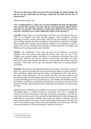 “Do not say that about which you do not have knowledge, for indeed Allaah will
ask the servant concerning the hearing, seeing and the heart on the Day of
Resurrection.”277
Allaah, the Most High, says:
“Say, O Muhammad (*), rather my Lord has forbidden the foul and disgusting
sins, whether done openly or secretly, and sin, and transgression against others,
and that you associate with Allaah in worship that which He has sent down no
proof for, and that you say about Allaah that which you do not know.”278
Secondly: I believe that it is not permissible in the Sharee’ah with regard to the wise
calls of the Prophets and their merciful guidance which comprised wisdom,
knowledge, firmness, patient perseverance and full care and attention, to designate
them as being attempts at political revolutions. Since political revolutions are brought
about through plots, intrigues and conspiracies which are not undertaken except by
people who are not concerned about spilling of blood, destruction of produce and
offspring, and causing corruption upon the earth.
Thirdly: The interpretaion of the duty and goal of the Prophets is extremely
dangerous due to its serious effect upon the ummah, since they will say, “If the
Prophets were political leaders, and heads of revolutionary movements, then why
should their followers not also be political revolutionaries and adopt the means
necessary for their goal of political revolution, involving plots and whatever steps are
necessary.” Then they will be safe and preserved from error in causing political
revolutions.
Fourthly: I do not know what Maududi intends by his saying, “The efforts of some of
them were limited to preparing the way and amassing the number of people required.”
Also an-Nadawee reports from him the saying, “To preparation of the earth such as
our noble leader Ibraaheem.” Does he mean that they laid down political and
revolutionary plans for the Prophets and political leaders who came after him, or does
he mean something else? In any case this gives a very strange, and dreadful image of
the Prophets, something not described in the Qur'aan or the Sunnah, nor known to the
scholars of Islaam, and something which Allaah kept His Prophets far removed and
free from.
Indeed the story of Ibraaheem, for example, is very clear in the Book and the Sunnah,
and Allaah repeats it a number of times in the Qur'aan. All of it is a struggle for
tawheed, and for the destruction of the idols with proof and guidance, and with the
hand when he had to resort to that and after he had proclaimed the clear message, and
established the strong and irrefutable proofs upon the stubborn Mushriks, both the
rulers and the people of the nation. He then physically destroyed their idols and false
gods. So they became angry for their idols and seized him, and wished to give him the
severest punishment. So they built a huge fire and threw him into it.
277 Soorah al-Israa (17):36.
278 Soorah al-A’raaf (7):33.
 