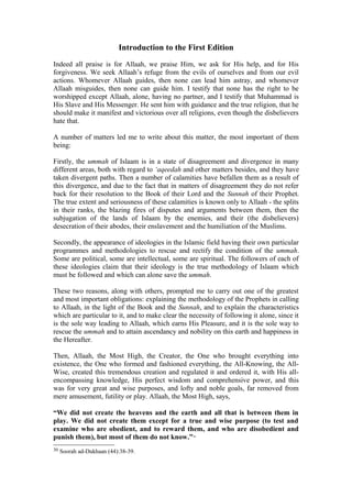 Introduction to the First Edition
Indeed all praise is for Allaah, we praise Him, we ask for His help, and for His
forgiveness. We seek Allaah’s refuge from the evils of ourselves and from our evil
actions. Whomever Allaah guides, then none can lead him astray, and whomever
Allaah misguides, then none can guide him. I testify that none has the right to be
worshipped except Allaah, alone, having no partner, and I testify that Muhammad is
His Slave and His Messenger. He sent him with guidance and the true religion, that he
should make it manifest and victorious over all religions, even though the disbelievers
hate that.
A number of matters led me to write about this matter, the most important of them
being:
Firstly, the ummah of Islaam is in a state of disagreement and divergence in many
different areas, both with regard to ‘aqeedah and other matters besides, and they have
taken divergent paths. Then a number of calamities have befallen them as a result of
this divergence, and due to the fact that in matters of disagreement they do not refer
back for their resolution to the Book of their Lord and the Sunnah of their Prophet.
The true extent and seriousness of these calamities is known only to Allaah - the splits
in their ranks, the blazing fires of disputes and arguments between them, then the
subjugation of the lands of Islaam by the enemies, and their (the disbelievers)
desecration of their abodes, their enslavement and the humiliation of the Muslims.
Secondly, the appearance of ideologies in the Islamic field having their own particular
programmes and methodologies to rescue and rectify the condition of the ummah.
Some are political, some are intellectual, some are spiritual. The followers of each of
these ideologies claim that their ideology is the true methodology of Islaam which
must be followed and which can alone save the ummah.
These two reasons, along with others, prompted me to carry out one of the greatest
and most important obligations: explaining the methodology of the Prophets in calling
to Allaah, in the light of the Book and the Sunnah, and to explain the characteristics
which are particular to it, and to make clear the necessity of following it alone, since it
is the sole way leading to Allaah, which earns His Pleasure, and it is the sole way to
rescue the ummah and to attain ascendancy and nobility on this earth and happiness in
the Hereafter.
Then, Allaah, the Most High, the Creator, the One who brought everything into
existence, the One who formed and fashioned everything, the All-Knowing, the All-
Wise, created this tremendous creation and regulated it and ordered it, with His all-
encompassing knowledge, His perfect wisdom and comprehensive power, and this
was for very great and wise purposes, and lofty and noble goals, far removed from
mere amusement, futility or play. Allaah, the Most High, says,
“We did not create the heavens and the earth and all that is between them in
play. We did not create them except for a true and wise purpose (to test and
examine who are obedient, and to reward them, and who are disobedient and
punish them), but most of them do not know.”30
30 Soorah ad-Dukhaan (44):38-39.
 
