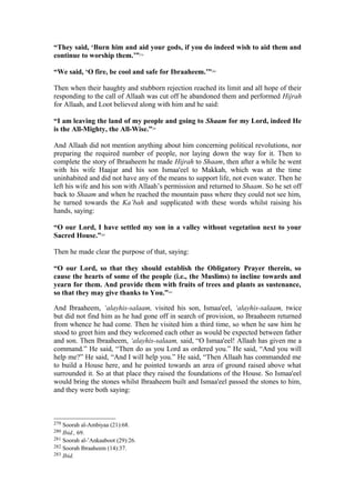 “They said, ‘Burn him and aid your gods, if you do indeed wish to aid them and
continue to worship them.’”279
“We said, ‘O fire, be cool and safe for Ibraaheem.’”280
Then when their haughty and stubborn rejection reached its limit and all hope of their
responding to the call of Allaah was cut off he abandoned them and performed Hijrah
for Allaah, and Loot believed along with him and he said:
“I am leaving the land of my people and going to Shaam for my Lord, indeed He
is the All-Mighty, the All-Wise.”281
And Allaah did not mention anything about him concerning political revolutions, nor
preparing the required number of people, nor laying down the way for it. Then to
complete the story of Ibraaheem he made Hijrah to Shaam, then after a while he went
with his wife Haajar and his son Ismaa'eel to Makkah, which was at the time
uninhabited and did not have any of the means to support life, not even water. Then he
left his wife and his son with Allaah’s permission and returned to Shaam. So he set off
back to Shaam and when he reached the mountain pass where they could not see him,
he turned towards the Ka’bah and supplicated with these words whilst raising his
hands, saying:
“O our Lord, I have settled my son in a valley without vegetation next to your
Sacred House.”282
Then he made clear the purpose of that, saying:
“O our Lord, so that they should establish the Obligatory Prayer therein, so
cause the hearts of some of the people (i.e., the Muslims) to incline towards and
yearn for them. And provide them with fruits of trees and plants as sustenance,
so that they may give thanks to You.”283
And Ibraaheem, ‘alayhis-salaam, visited his son, Ismaa'eel, ‘alayhis-salaam, twice
but did not find him as he had gone off in search of provision, so Ibraaheem returned
from whence he had come. Then he visited him a third time, so when he saw him he
stood to greet him and they welcomed each other as would be expected between father
and son. Then Ibraaheem, ‘alayhis-salaam, said, “O Ismaa'eel! Allaah has given me a
command.” He said, “Then do as you Lord as ordered you.” He said, “And you will
help me?” He said, “And I will help you.” He said, “Then Allaah has commanded me
to build a House here, and he pointed towards an area of ground raised above what
surrounded it. So at that place they raised the foundations of the House. So Ismaa'eel
would bring the stones whilst Ibraaheem built and Ismaa'eel passed the stones to him,
and they were both saying:
279 Soorah al-Ambiyaa (21):68.
280 Ibid., 69.
281 Soorah al-’Ankaaboot (29):26.
282 Soorah Ibraaheem (14):37.
283 Ibid.
 