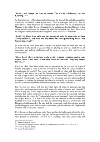 “O our Lord, accept this from us, indeed You are the All-Hearing, the All-
Knowing.””284 285
So this is the story of Ibraaheem in the Book and the Sunnah. He called his people to
Allaah and established proofs against them. Then he destroyed their idols, then he
made Hijrah. Then these were his journeys from Shaam to visit his son Ismaa'eel in
Makkah, in the valley devoid of vegetation. He had previously placed his son in this
valley and had mentioned the purpose for which he had placed him there. Then when
his son grew up they built the House together, and Allaah said to them both:
“Purify My House from shirk and the worship of idols, for those who perform
Tawaaf around it, and those who stay there, and those performing Rukoo' and
Sujood (in prayer).”286
So what can be taken from these actions: his hijrah from his land, the land of
civilisation to the desert of Shaam, then his placing his son in a land devoid of
vegetation and without inhabitants and the means to support life, and from his
declared goal?
“O our Lord, I have settled my son in a valley without vegetation next to your
Sacred House O our Lord, so that they should establish the Obligatory Prayer
therein...”287
Can it be taken from these actions that he was preparing the way and the required
number of people to cause a political revolution?! And when did ’Eesaa establish a
revolutionary movement?! And when was it stopped, or when did this revolution
collapse?!! And what is the proof for this very dangerous saying?! Then how is it that
no-one except Moosaa and Muhammad (*) ever attained the level of success and
triumph?! Even though every Prophet and every Messenger strove to achieve political
revolution, as claimed by Maududi, then how is it they did not achieve triumph and
success, when they numbered more than a hundred and twenty thousand?!
Can you not see, along with me, the bitter fruits of going to excesses, and the
oppressive and dangerous results which shake the roots of eemaan and ‘aqeedah?!
Since if only two of the huge number of Prophets managed to attain success and
triumph, then will an unbeliever, or those weak in eemaan and the ignorant, will they
not judge that the rest of the Prophets failed and were frustrated? Even with regard to
the strong Believer, is it not to be feared that his eemaan would be shaken and
troubled, if it were really the case that the unbelieving Kisraas, and Caesars, and
Pharaohs should succeed in the past and the present and reach their desired goal of
establishing great states and advanced civilisations, yet the efforts of the Prophets did
not meet with success and victory?!
If we lay down these goals and make false and fanciful judgements about the calls,
then the result will appear to be very bad, and the problems which this causes will be
very difficult to overcome. However if in deciding what their goals were and
284 Soorah al-Baqarah (2):127.
285 Abrdiged from a longer hadeeth reported by al-Bukhaaree (Eng. trans. 4/372-379 no.583).
286 Soorah al-Baqarah (2):125.
287 Soorah Ibraaheem (14):37.
 