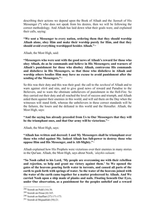 describing their actions we depend upon the Book of Allaah and the Sunnah of His
Messenger (*) who does not speak from his desires, then we will be following the
correct methodology. And Allaah has laid down what their goals were, and explained
their calls, saying:
“We sent a Messenger to every nation, ordering them that they should worship
Allaah alone, obey Him and make their worship purely for Him, and that they
should avoid everything worshipped besides Allaah.”288
Allaah, the Most High, said:
“Messengers who were sent with the good news of Allaah’s reward for those who
obey Allaah, do as he commands and believe in His Messengers; and warners of
Allaah’s punishment for those who disobey Allaah, contravene His commands
and disbelieve in His Messengers, so that those who disbelieve in Allaah and
worship others besdies Him may have no excuse to avoid punishment after the
sending of the Messengers.”289
So this was their duty and this was their goal: the call to the tawheed of Allaah and to
warn against shirk and sins, and to give good news of reward and Paradise to the
Believers, and to warn the obstinate unbelievers of punishment in the Hell-Fire. So
they carried out their duty and all reached the level of success and triumph, and Allaah
aided them against their enemies in this world, and will aid them on the Day when the
witnesses will stand forth, whereas the unbelievers in these correct standards will be
the failures, the losers and the defeated in this world and the Hereafter. Allaah, the
Most High, says:
“And the saying has already preceded from Us to Our Messengers that they will
be the triumphant ones, and that Our army will be victorious.”290
Allaah, the Most High, says:
“Allaah has written and decreed: I and My Messengers shall be triumphant over
those who rebel against Me. Indeed Allaah has full-power to destroy those who
oppose Him and His Messenger, and is All-Mighty.”291
Allaah explained how His Prophets were victorious over their enemies in many stories
in the Qur'aan. Allaah, the Most High, says about Nooh, ‘alayhis-salaam:
“So Nooh called to his Lord, ‘My people are overcoming me with their rebellion
and rejection, so help and grant me victory against them.’ So We opened the
gates of the heavens pouring forth water in torrents, and caused all parts of the
earth to gush forth with springs of water. So the water of the heavens joined with
the water of the earth came together for a matter predecreed by Allaah. And We
carried Nooh upon a ship made of planks and nails. Floating beneath Our Eyes,
under Our observation, as a punishment for the peoples unbelief and a reward
288 Soorah an-Nahl (16):36.
289 Soorah an-Nisaa (4):165.
290 Soorah as-Saaffaat (37):171-173.
291 Soorah al-Mujaadilah (58):21.
 