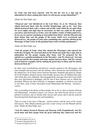 for Nooh who had been rejected. And We left the Ark as a sign and an
admonition for those coming after them. So will anyone accept admonition?”292
Allaah, the Most High, says:
“Thamood and 'Aad disbelieved in the Last Hour. So as for Thamood, then
Allaah destroyed them with the terrible thunderclap, and as for 'Aad, then
Allaah destroyed them with a violent and terrific wind which He set upon them
for seven nights and eight days in succession. So that you could see the people
cast down and destroyed as if they were the hollow trunks of felled palm-trees.
So do you see anyone remaining or descended from them? And the Pharaoh and
those before him, and the people of the towns which were overturned and
destroyed (i.e., the people of Loot) came committing sins, and they disobeyed the
Messenger of their Lord. So He punished them with a terrible punishment.”293
Allaah, the Most High, says:
“And the people of Nooh, when they denied the Messengers and rejected the
truth they brought, We drowned them in the Flood and made that a sign and an
admonition for the people coming after them. And We prepared for the
unbelievers a painful punishment in the Hereafter. And We destroyed 'Aad and
Thamood and the Rass people and many nations between them. And We warned
each of them by examples and by making the proof clear to them, and We utterly
destroyed them all.”294
So these were overwhelming and decisive victories granted to the Messengers, and
clear triumphs and successes and also defeats, ruins, destruction and annihilation for
the unbeleivers. So by these correct and true Qur'aanic standards laid down by Allaah,
all of the Prophets attained success and triumph, because they all fulfilled their duty
with which they were obligated. They propagated the messages from their Lord which
they were duty-bound to propagate, and the end of their enemies was as Allaah has
described. Whereas by those political, or imaginary standards, or whatever you wish
to call them, none of them succeeded except Muhammad and Moosaa, ’alayhimus-
salaam.
This is according to the theory of these people, but as for us, then we declare Moosaa
and Muhammad, ’alayhimus-salaatu was-salaam, free from having striven to cause
political revolution, and we declare their success and victory above and far removed
from having been based upon any such foundation.
Then we come to the story of Moosaa, ‘alayhis-salaam, and the story of his victory
and success. Then Allaah certainly gave him a clear victory over the Pharaoh and his
army. Allaah, the Most High, says:
“And We indeed favoured Moosaa and Haaroon (with Prophethood), and We
saved them and their people from the great suffering they underwent and We
292 Soorah al-Qamar (54):10-15.
293 Soorah al-Haaqqah (69):4-10.
294 Soorah al-Furqaan (25):37-39.
 