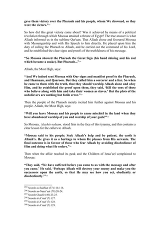 gave them victory over the Pharaoh and his people, whom We drowned, so they
were the victors.”295
So how did this great victory come about? Was it achieved by means of a political
revolution through which Moosaa attained a throne of Egypt? The true answer is what
Allaah informed us in the sublime Qur'aan. That Allaah chose and favoured Moosaa
with Messengership and with His Speech to him directly. He placed upon him the
duty of calling the Pharaoh to Allaah, and he carried out the command of his Lord,
and he established the clear signs and proofs of the truthfulness of his message.
“So Moosaa showed the Pharaoh the Great Sign (his hand shining and his rod
which became a snake). But Pharaoh...”296
Allaah, the Most High, says:
“And We indeed sent Moosaa with Our signs and manifest proof to the Pharaoh,
and Haamaan, and Qaaroon. But they called him a sorceror and a liar. So when
he came to them with the truth, that they should worship Allaah alone and obey
Him, and he established the proof upon them, they said, ‘Kill the sons of those
who believe along with him and take their women as slaves.’ But the plots of the
unbelievers are nothing but futile error.”297
Then the people of the Pharaoh merely incited him further against Moosaa and his
people. Allaah, the Most High, says:
“Will you leave Moosaa and his people to cause mischief in the land when they
have abandoned worship of you and worship of your gods?”298
So Moosaa, ‘alayhis-salaam, stood firm in the face of this tyranny, and this contains a
clear lesson for the callers to Allaah.
“Moosaa said to his people: Seek Allaah’s help and be patient, the earth is
Allaah’s. He gives it as a heritage to whom He pleases from His servants. The
final outcome is in favour of those who fear Allaah by avoiding disobedience of
Him and doing what He orders.”299
Then when the affair reached its peak and the Children of Israa’eel complained to
Moosaa:
“They said, ‘We have suffered before you came to us with the message and after
you came.’ He said, ‘Perhaps Allaah will destroy your enemy and make you the
successors upon the earth, so that He may see how you act, obediently or
disobediently.’”300
295 Soorah as-Saaffaat (37):114-116.
296 Soorah an-Naazi’aat (79):20-24.
297 Soorah Ghaafir (40):23-25.
298 Soorah al-A’raaf (7):127.
299 Soorah al-A’raaf (7):128.
300 Soorah al-A’raaf (7):129.
 