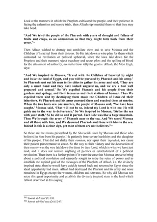 Look at the manners in which the Prophets cultivated the people, and their patience in
facing the calamities and severe trials, then Allaah reprimanded them so that they may
take heed.
“And We tried the people of the Pharaoh with years of drought and failure of
fruits and crops, as an admonition so that they might turn back from their
error.”301
Then Allaah wished to destroy and annihilate them and to save Moosaa and the
Children of Israa’eel from their distress. So He laid down a wise plan for them which
contained no revolution or political upheaval, since the laws laid down for the
Prophets and their manners reject treachery and secret plots and the spilling of blood
for the attainment of authority, no matter how lofty the goal is. Allaah, the Most High,
says:
“And We inspired to Moosaa, ‘Travel with the Children of Israa’eel by night
and leave the land of Egypt, and you will be pursued by Pharaoh and his army.’
So Pharaoh sent out his men to the cities to gather his army and said, ‘They are
only a small band and they have indeed angered us, and we are a host well
prepared and armed.’ So We expelled Pharaoh and his people from their
gardens and springs, and their treasures and their stations of honour. Thus We
expelled them and by destroying them made the Children of Israa’eel their
inheritors. So Pharaoh and his army pursued them and reached them at sunrise.
When the two hosts saw one another, the people of Moosaa said, ‘We have been
caught.’ Moosaa said, ‘That will not be so, indeed my Lord is with me, He will
guide me to the way to deliverance.’ So We inspired to Moosaa, ‘Strike the sea
with your staff.’ So he did so and it parted. Each side was like a huge mountain.
Then We brought the army of Pharaoh near to the sea. And We saved Moosaa
and all those with him, and We drowned Pharaoh and those with him in the sea.
Indeed in this is a clear sign, yet most of them are not Believers.”302
So these are the means prescribed by the Sharee'ah, used by Moosaa and those who
believed in him from his people. He patiently bore severe hardships and the slaughter
of his people. That did not shake their eemaan, nor upset their ‘aqeedah, nor cause
their patient perseverance to cease. So the way to their victory and the destruction of
their enemy was the way laid down for them by their Lord, which is what we have just
read, and it does not contain anything of politics or establishment of a political
revolution. Then there is a further point: if it were the case that Moosaa strove to bring
about a political revolution and earnestly sought to seize the reins of power and to
establish the aspired goal of the messages of the Prophets of Allaah, i.e. the divinely
inspired state, then he would have quickly turned back and returned to Egypt since the
ideal oppurtunity had risen. Allaah had destroyed the Pharaoh and his army and none
remained in Egypt except the women, children and servants. So why did Moosaa not
seize this great opportunity and establish the divinely inspired state in the land which
Allaah described in His saying:
301 Soorah al-A’raaf (7):130.
302 Soorah ash-Shu’araa (26):52-67.
 