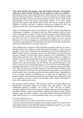 “How many gardens and springs, crops and stations of honour, and bounties
which they enjoyed did the Pharaoh and his people the Copts leave behind,”303
and instead he went to reside in the Sinai desert without any state, any authority or any
divinely-inspired government?! Therefore we have to say: Moosaa was indeed a noble
and great Messenger, and from the strong and firmly resolute, and he carried out his
Messengership in the most perfect and complete manner. At his hand, Allaah
destroyed the despotic tyrant Pharaoh and his army, and with him Allaah saved the
Children of Israa’eel, and this is sufficient honour and excellence for him, and
sufficient for him is the victory he acheived over the Pharaoh and his people.
Then as for Muhammad (*), then he was a man of ‘aqeedah from the first instant and
a Messenger of guidance. He patiently bore that which mountains could not bear,
whilst conveying this ‘aqeedah, He was offered sovereignty at the beginning and he
refused it and the victory and the establishment of the State of Islaam which Allaah
gave him came only as a reward for his patient perseverance, his taqwaa and his
forbearance. So it was a message and a call and then its resulting fruit, not a political
revolution. Far from that, how far from that he was, and we have already explained his
call in some detail so there is no need to repeat that.304
Then a further point of criticism of that orientation in general is that they lay down a
principle which is that, “Islaam is a whole and cannot be divided up.” And it is a great
principle,305
if only it were followed by the methodology of the Pious Predecessors (as-
Salafus-Saalih) without committing excesses. But unfortunately you find that they
seriously contradict it because their strong attachment to the establishment of the
Islamic State (and they call it: The Call to the Sovereign Authority of Allaah (al-
Haakimiyyah)) has preoccupied them from giving importance to the foundation of
Islaam , which is tawheed with all its categories. And to this time they have not
realised, due to that preoccupation, that the necessity of giving full importance to the
call to tawheed is just as pressing and urgent as it was in the time of the Messengers,
including Muhammad (*), if not more so. So can any intelligent and just person deny
this?! Then can any alert and attentive Muslim say or believe that the Muslims today
are like the Muslims in the time of the preferred and best generations, not taking their
beliefs and their acts of worship except from the Book and the Sunnah. Indeed the call
to the sovereign authority (al-Haakimiyyah) of Allaah and its application is an
important matter, and something important for every Muslim who understands Islaam
(if its conditions are kept in mind), and everything which Allaah’s Messenger (*)
came with is important and serious.
But we need to ask the question, “Does the call to Allaah’s sovereign authority (al-
Haakimiyyah) necessitate neglect of or falling short with regard to the most
fundamental principle of Islaam?” The answer is, “No!” The fact of Allaah’s
sovereign authority (al-Haakimiyyah) must be applied beginning with the greatest of
the affairs of Islaam, which is correct Belief (‘aqeedah) with regard to Allaah, and His
Majestic Names and perfect Attributes, with which Allaah has described Himself and
made Himself known to us in His tremendous Book, and as was taught to us by our
303 Soorah ad-Dukhaan (44):25-27.
304 The fifth example from the examples of the Messengers. [Translator’s Note]
305 However, unfortunately, they give precedence over it to another principle, “We will co-operate in
what we agree upon, and will excuse one another about those things where we disagree.” This is a very
broad statement which covers all differences whether in fundamental matters or points of detail,
comprehending all the sects which claim attachment to Islaam.
 