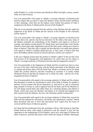 noble Prophet (*), so that our hearts may thereby be filled with light, eemaan, certain-
Faith, awe and reverence.
Can it be permissible with regard to Allaah’s sovereign authority (al-Haakimiyyah)
and His religion that you deny or reject His Majestic names and His perfect attributes
or their meanings, when they are the highest, most exalted and greatest of what is
comprised in the Book of Allaah and the Sunnah of His Prophet?!!
Why do we not earnestly demand from the scholars of the Muslims that they apply the
judgement of the Book of Allaah and the Sunnah of His Prophet in this extremely
serious matter?!!
Can it be permissible with regard to Allaah’s sovereign authority (al-Haakimiyyah)
and His Sharee'ah, and the way He has laid down for the affairs, that many many of
the Mulims contradict the methodology of the Prophets with regard to tawheed of
worship, and making worship purely for Allaah alone, and instead take rivals besides
Allaah to whom they make supplication and call for their needs, calling out to them in
times of distress? Then they sink so deeply into this that they even make them partners
with regard to Allaah’s Lordship (Ruboobiyyah), so they come to believe that they
know the Hidden and the Unseen (al-Ghayb) and have control over creation?!!
Is this not a flagrant assault upon the greatest of Allaah’s rights?! Is this not the worst
and severest of all transgression and oppression? So where then are the callers to
Allaah’s sovereign authority (al-Haakimiyyah) and what has happened to justice?!!
Can it be permissible in the Judgement of Allaah and His revealed Law that we close
our eyes to the Sufis whilst they play with the beliefs and minds of the Muslims, and
so corrupt and destroy them with the belief that Allaah is incarnate and to be found
within His creation (Hulool), and that everything in existence is in reality Allaah
(Wahdatul-Wujood) and that all religions are in reality the truth... and the rest of the
misguided deviance of Sufism?!
Can it be permissible with regard to the sovereign authority of Allaah and His religion
that thousands of tombs are constructed in most of the lands of Islaam, for people to
perform Tawaaf around and devote themselves to, and travel to, and to consecrate
huge amounts of money to, and to organise festivals for them, and for the Muslims to
do such things around them and within them are a shocking disgrace and affront to
Islaam, which only cause the Muslims and Islaam to be mocked and laughed at by
their enemies from the idolaters, the Jews, the Christians and the Communists?
Can it be permissible with regard to the sovereign authority of Allaah that sunnahs be
killed off and replaced by innovations, deviations and superstitious customs? Indeed
these deviations and acts of shirk and innovations have wiped away the traces of
tawheed and the traces of Islaam in general.
So I hope that the intellectuals from this orientation will try, after bearing in mind that
Allaah observes them, with regard to themselves and the ummah, to give the due
importance to the methodology of the Prophets, and to give each aspect of Islaam the
effort it deserves, and that they keep in their minds the saying of Allaah’s Messenger
 