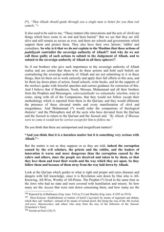 (*), “That Allaah should guide through you a single man is better for you than red
camels.”306
It also used to be said to me, “These matters (the innovations and the acts of shirk) are
things which have come to an end and been buried.” But we see that they are still
alive and still remain as secure as ever, and there are schools and governments which
support them and protect them. They also have their own 'priests,' 'rabbis' and
custodians. So why is it that we do not explain to the Muslims that these actions of
jaahiliyyah contradict the sovereign authority of Allaah?! And why do we not
call those guilty of such actions to submit to the Judgement of Allaah, and to
submit to the sovereign authority of Allaah in all these spheres?!
So if our brothers who give such importance to the sovereign authority of Allaah
realise and are certain that those who do these actions and hold such beliefs are
contradicting the sovereign authority of Allaah and are not submitting to it in these
things, then let them set to work earnestly and apply their full efforts to this area, and
let them lay down plans of action, found schools, write books, and let the supports of
the minbars quake with forceful speeches and correct guidance for correction of this.
And I believe that if Ibraaheem, Nooh, Moosaa, Muhammad and all their brothers
from the Prophets and Messengers, salawaatullaahi wa salaamuhu 'alayhim, were to
come, along with all of the Companions, that they would not follow except their
methodology which is reported from them in the Qur'aan; and they would obliterate
the presence of these elevated tombs and every manifestation of shirk and
misguidance. And Muhammad (*) would order the companions of theological
rhetoric307
and the Philosphers and all the sects who have deviated from the Qur'aan
and the Sunnah to return to the Qur'aan and the Sunnah and, “By Allaah, if Moosaa
were to come it would not be correct except for him to follow me.”
Do you think that these are unimportant and insignificant matters?
“And you think that it is a harmless matter but it is something very serious with
Allaah.”308
But the matter is not as they suppose or as they are told, indeed the corruption
caused by the evil scholars, the priests and the rabbis, and the leaders of
innovation is worse and more dangerous than the corruption caused by the
rulers and others, since the people are deceived and taken in by them, so that
they love them and trust their words and the way which they are upon. So they
follow them and because of them stray from the way laid down by Allaah.
Look at the Qur'aan which guides to what is right and proper and cures diseases and
dangers with full knowledge, since it is Revelation sent down by One who is All-
Knowing, All-Wise, Worthy of All-Praise. The Prophet (*) lived in the same time as
the Jews who had no state and were covered with humiliation and misery. So how
many are the Aayaat that were sent down concerning them, and how many are the
306 Reported by al-Bukhaaree (Eng. trans. 5/43 no.51) and Muslim (Eng. trans. 4/1285 no.5918).
307 ’Ilmul-Kalaam: Establishment of matters of belief ('aqeedah) by means of argument and debate,
which they call ‘intellect’, instead of by means of textual proof, this being the way of the Mu’tazilah,
Ash’arees, Maatureedees and others who stray from the way of the followers of the Sunnah.
[Translator’s Note]
308 Soorah an-Noor (24):15.
 