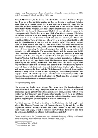 places where they are censured, and where their evil deeds, corrupt actions, and filthy
beliefs are exposed. Allaah, the Most High, says:
“Say, O Muhammad, to the People of the Book, the Jews and Christians, ‘Do you
hate from us, or find anything against us, that carries you to mock our Religion,
since when we are called to the prayer you poke fun at the call, except that we
believe in the Book sent down to us by Allaah and in the Revealed Books sent
down before to the Prophets, and most of you are rebellious and disobedient to
Allaah.’ Say to them, O Muhammad, ‘Shall I tell you of what is worse in its
recompense with Allaah, than what you think of us, the Jews whom Allaah has
cursed and removed from His Mercy, and upon whom is His Anger, and from
them were those whom He transformed into apes and swines, and those who
worshipped idols. These are the ones who are worse in their plight in this world
and the Hereafter, and are far astray from the right path.’ When the hypocrites
from the Jews come to you they say, ‘We believe,’ but they enter as unbelievers
and leave as unbelievers, and Allaah knows best what they conceal. And you see
many of them hastening for sin and transgression and devouring bribes. Evil
indeed is that which they do. Why do not the Rabbis and the learned men forbid
them from their falsehood and from devouring bribes. Evil indeed is what they
practice. And the Jews say, ‘Allaah’s Hand is tied (He does not give of His
Bounty).’ Rather their hands be tied up from good and from giving, and they are
accursed for what they say. Rather both His Hands are outstretched, He spends
plentifully of His bounty, as He wills. And that which We reveal to you with
regard to the affairs which the rabbis and learned of the Jews hide only increases
many of them in obstinate rejection and disbelief. And We have placed enmity
and hatred between the Jews and the Christians until the Day of Resurrection.
Whenever they kindle the fire of war against you, Allaah extinguishes it, and
they (the Jews and Christians) always strive to cause corruption upon the earth
through sins and unbelief and disobedience to Allaah and His Messenger, and
Allaah does not love those who cause corruption.”309
He says concerning them:
“So because they broke their covenant We cursed them (the Jews) and caused
their hearts to be hard. They change and alter the Words of their Lord and have
abandoned a good part of what Allaah commanded them, and you will not cease
to discover their treachery and breaking of covenants, except for a few of them.
But forgive them and overlook their misdeeds. Indeed Allaah loves those who do
good by forgiving and pardoning those who treat them badly.”310
And the Messenger (*) lived in the time of the Christians who had empires and
kings. The Roman Empire covered Europe, Greater Syria and Egypt. The
Abyssinian Empire covered Abyssinia and Africa. So did the Qur'aan confront
their rulers and kings, or did it confront the Christians themselves and their
deviations, and at the head of them their monks and priests?!
Come, let us look to the Qur'aan to see who was more deserving of being confronted,
and who actually was confronted. Allaah, the Most High, says:
309 Soorah al-Maa’idah (5):59-64.
310 Soorah al-Maa’idah (5):13.
 