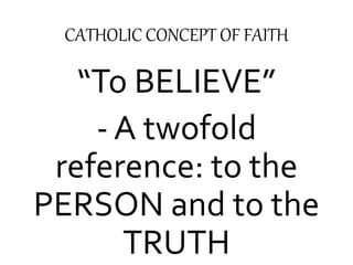 CATHOLIC CONCEPT OF FAITH 
“To BELIEVE” 
- A twofold 
reference: to the 
PERSON and to the 
TRUTH 
 