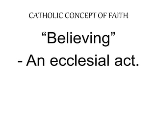 CATHOLIC CONCEPT OF FAITH 
“Believing” 
- An ecclesial act. 
 