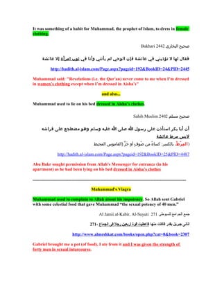 It was something of a habit for Muhammad, the prophet of Islam, to dress in female
clothing.

                                                                                                   Bukhari 2442 ‫صحيح البخارى‬

        ‫فقال لها ل تؤذيني في عائشة فإن الوحي لم يأتني وأنا في يثوب امرأة إل عائشة‬

                http://hadith.al-islam.com/Page.aspx?pageid=192&BookID=24&PID=2445

Muhammad said: "Revelations (i.e. the Qur'an) never come to me when I’m dressed
in women’s clothing except when I’m dressed in Aisha’s"

                                                               and also...

Muhammad used to lie on his bed dressed in Aisha’s clothes.

                                                                                            Sahih Muslim 2402 ‫صحيح مسلم‬

        ‫أن أبا بكر استأذن على رسول ا صلى ا عليه وسلم وهو مضطجع على فراشه‬
                                                                                                                 ‫لبس مرط عائشة‬
                                                        ‫) ال م ر ط، بالكسر: كساء من صوف أو خز )القاموس المحيط‬
                                                                        ٍّ  َ ٍ  ُ ‫و‬ ٌ             ُ ‫ّلِ ُدْ و‬

                      http://hadith.al-islam.com/Page.aspx?pageid=192&BookID=25&PID=4487

Abu Bakr sought permission from Allah's Messenger for entrance (in his
apartment) as he had been lying on his bed dressed in Aisha’s clothes

.............................................................................................................................................

                                                     Muhammad's Viagra

Muhammad used to complain to Allah about his impotency. So Allah sent Gabriel
with some celestial food that gave Muhammad “the sexual potency of 40 men.”

                                                            Al Jamii al-Kabir, Al-Suyuti 271 ‫جمع الجوامع للسيوطى‬

                                                    271- ‫أتانى جبريل بقدر فأكلت منها فأعطيت قوة أربعين رجل فى الجماع‬

                                    http://www.almeshkat.com/books/open.php?cat=8&book=2307

Gabriel brought me a pot (of food), I ate from it and I was given the strength of
forty men in sexual intercourse.
 