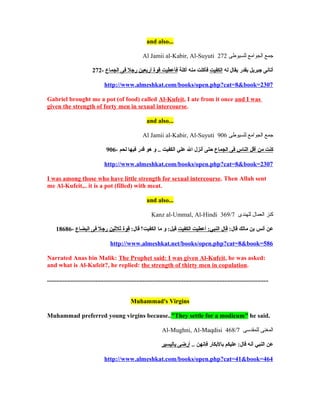 and also...

                                                            Al Jamii al-Kabir, Al-Suyuti 272 ‫جمع الجوامع للسيوطى‬

                            272- ‫أتانى جبريل بقدر يقال له الكفيت فأكلت منه أكلة فأعطيت قوة أربعين رجل فى الجماع‬

                                    http://www.almeshkat.com/books/open.php?cat=8&book=2307

Gabriel brought me a pot (of food) called Al-Kufeit, I ate from it once and I was
given the strength of forty men in sexual intercourse.

                                                               and also...

                                                            Al Jamii al-Kabir, Al-Suyuti 906 ‫جمع الجوامع للسيوطى‬

                                     906- ‫كنت من أقل الناس فى الجماع حتى أنزل ال علي الكفيت .. و هو قدر فيها لحم‬

                                    http://www.almeshkat.com/books/open.php?cat=8&book=2307

I was among those who have little strength for sexual intercourse. Then Allah sent
me Al-Kufeit,.. it is a pot (filled) with meat.

                                                               and also...

                                                                  Kanz al-Ummal, Al-Hindi 369/7 ‫كنز العمال للهندى‬

     18686- ‫عن أنس بن مالك قال: قال النبي: أعطيت الكفيت قيل: و ما الكفيت؟ قال: قوة اثلاثين رجل فى البضاع‬

                                        http://www.almeshkat.net/books/open.php?cat=8&book=586

Narrated Anas bin Malik: The Prophet said: I was given Al-Kufeit, he was asked:
and what is Al-Kufeit?, he replied: the strength of thirty men in copulation.

.............................................................................................................................................


                                                     Muhammad's Virgins

Muhammad preferred young virgins because.."They settle for a modicum" he said.

                                                                         Al-Mughni, Al-Maqdisi 468/7 ‫المغنى للمقدسى‬

                                                                        ‫عن النبي أنه قال: عليكم بالبكار فإنهن .. أرضى باليسير‬

                                    http://www.almeshkat.com/books/open.php?cat=41&book=464
 