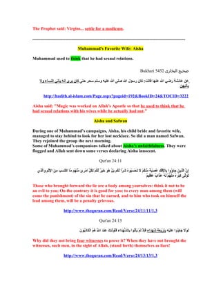 The Prophet said: Virgins... settle for a modicum.

.............................................................................................................................................

                                                                 Muhammad's Favorite Wife: Aisha

Muhammad used to think that he had sexual relations.

                                                                                                                                                               Bukhari 5432 ‫صحيح البخارى‬

       ‫عن عائشة رضي ال عنها قالت: كان رسول ال صلى ال عليه وسلم سحر حتى كان يرى أنه يأتي النساء ول‬
                                                                                            ‫يأتيهن‬

             http://hadith.al-islam.com/Page.aspx?pageid=192&BookID=24&TOCID=3222

Aisha said: "Magic was worked on Allah's Apostle so that he used to think that he
had sexual relations with his wives while he actually had not."

                                                                                         Aisha and Safwan

During one of Muhammad’s campaigns, Aisha, his child bride and favorite wife,
managed to stay behind to look for her lost necklace. So did a man named Safwan.
They rejoined the group the next morning.
Some of Muhammad’s companions talked about Aisha’s unfaithfulness. They were
flogged and Allah sent down some verses declaring Aisha innocent.

                                                                                                 Qur'an 24:11

    ‫إن الذين جاؤوا بالفك عصبة منكم ل تحسبوه شرا لكم بل هو خير لكم لكل امرئ منهم ما اكتسب من الاثم والذي‬
     ِ َّ  َ  ِ ْ‫ِ  َّ  َّ ِ  َ  َ وُ ِ ِع ِكْ ع ِكْ ِ وُ ع ِكْ  َ م ٌ ّ وُ ع ِكْ  َ  َ ع ِكْ  َ وُ وُ  َ ًاّ  َّ وُ  َ ع ِكْ وُ  َ  َ ع ِكْ م ٌ  َّ وُ ع ِكْ ِ وُ ّ ع ِكْ ِ م ٍ ّ ع ِكْ وُ  َّ ع ِكْ  َ  َ  َ ِ  َ ِع ِكْ ع ِك‬
                                                                                                                                                                        ٌ ‫ َ  َ َّ ِ ع ِكْ  َ وُ ِ ع ِكْ وُ ع ِكْ  َ وُ  َ  َ م ٌ  َ ِ م‬
                                                                                                                                                                        ‫تولى كبره منهم له عذاب عظيم‬

Those who brought forward the lie are a body among yourselves: think it not to be
an evil to you; On the contrary it is good for you: to every man among them (will
come the punishment) of the sin that he earned, and to him who took on himself the
lead among them, will be a penalty grievous.

                                           http://www.thequran.com/Read/Verse/24/11/11/1,3

                                                                                                 Qur'an 24:13

                                                                   َ  ُ‫ َ ع ِكْ  َ  َ وُ  َ  َ ع ِكْ ِ ِ  َ ع ِكْ  َ  َ ِ وُ  َ  َ  َ ِ ع ِكْ  َ ع ِكْ  َ ع ِكْ وُ ِ ُّ  َ  َ  َوُ ع ِكْ  َ ِ  َ ِ  َ  َّ وُ وُ ع ِكْ  َ ِ و‬
                                                                   ‫لول جاؤوا عليه بأربعة شهداء فإذ لم يأتوا بالشهداء فأولئك عند ال هم الكاذبون‬
                                                                                          ِ

Why did they not bring four witnesses to prove it? When they have not brought the
witnesses, such men, in the sight of Allah, (stand forth) themselves as liars!

                                           http://www.thequran.com/Read/Verse/24/13/13/1,3
 