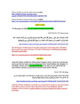 Follow the link to read the whole story in arabic:
http://hadith.al-islam.com/Page.aspx?
pageid=192&TOCID=2223&BookID=24&PID=3912

Follow the link to read the whole story in english:
http://www.quranexplorer.com/hadith/english/Hadith/bukhari/005.059.462.html

                                          Aisha's Tricks

"O Messenger of Allah he's my brother through breastfeeding"

                                                                 Sahih Muslim 1455 ‫صحيح مسلم‬

 ‫قالت عائشة دخل علي رسول ا صلى ا عليه وسلم وعندي رجل قاعد فاشتد ذلك‬
           ‫عليه ورأيت الغضب في وجهه قالت فقلت يا رسول ا إنه أخي من الرضاعة‬

            http://hadith.al-islam.com/Page.aspx?pageid=192&BookID=25&TOCID=646

The Messenger of Allah came to my place and I had a man sitting there. He didn’t
like it, and I saw anger in his face, so I said: O Messenger of Allah he's my brother
through breastfeeding.

http://www.quranexplorer.com/Hadith/English/Index.html

                                            and also...

Aisha the Mother of Believers followed the Prophet's advice, when she wanted some
men to get into her house, she was asking her sister Umm Kulthum, the daughter of
Abu-Bakr, and her nieces to suckle those men, so by that way she will be like the
aunt of them, and they can get into her house freely and be with her.

                                                                             Malik 1288 ‫موطأ مالك‬

   ‫فأخذت بذلك عائشة أم المؤمنين فيمن كانت تحب أن يدخل عليها من الرجال فكانت تأمر أختها أم كلثوم بنت أبي‬
                                      ‫بكر الصديق وبنات أخيها أن يرضعن من أحبت أن يدخل عليها من الرجال‬

       http://hadith.al-islam.com/Page.aspx?pageid=192&BookID=31&TOCID=450

Aisha the Mother of Believers took that as a precedent for whatever men she wanted
to be able to come to see her. She ordered her sister, Umm Kulthum and the
daughters of her brother to suckle whichever men she wanted to be able to come in
to see her.
 