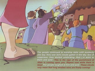 The people continued to worship idols until suddenlyThe people continued to worship idols until suddenly
one day, they saw dark clouds gather in the sky. Out ofone day, they saw dark clouds gather in the sky. Out of
happiness, they started celebrating. Hud (‘a) went tohappiness, they started celebrating. Hud (‘a) went to
them and said:them and said: This is the sign of the punishment of
Allah is coming upon you. Repent now while there is
time! The people laughed at him and said:The people laughed at him and said: These clouds
only mean that long awaited rains are finally coming!
 