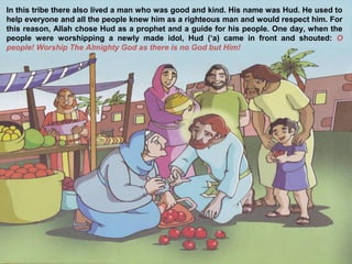 In this tribe there also lived a man who was good and kind. His name was Hud. He used to
help everyone and all the people knew him as a righteous man and would respect him. For
this reason, Allah chose Hud as a prophet and a guide for his people. One day, when the
people were worshipping a newly made idol, Hud (‘a) came in front and shouted: O
people! Worship The Almighty God as there is no God but Him!
 
