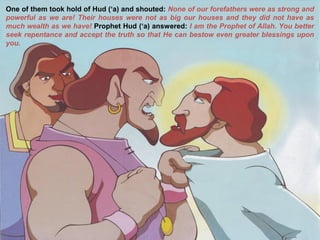 One of them took hold of Hud (‘a) and shouted: None of our forefathers were as strong and
powerful as we are! Their houses were not as big our houses and they did not have as
much wealth as we have! Prophet Hud (‘a) answered: I am the Prophet of Allah. You better
seek repentance and accept the truth so that He can bestow even greater blessings upon
you.
 