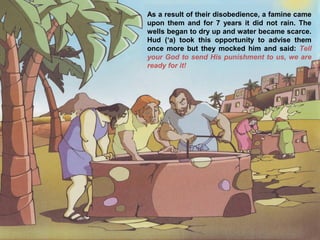 As a result of their disobedience, a famine came
upon them and for 7 years it did not rain. The
wells began to dry up and water became scarce.
Hud (‘a) took this opportunity to advise them
once more but they mocked him and said: Tell
your God to send His punishment to us, we are
ready for it!
 