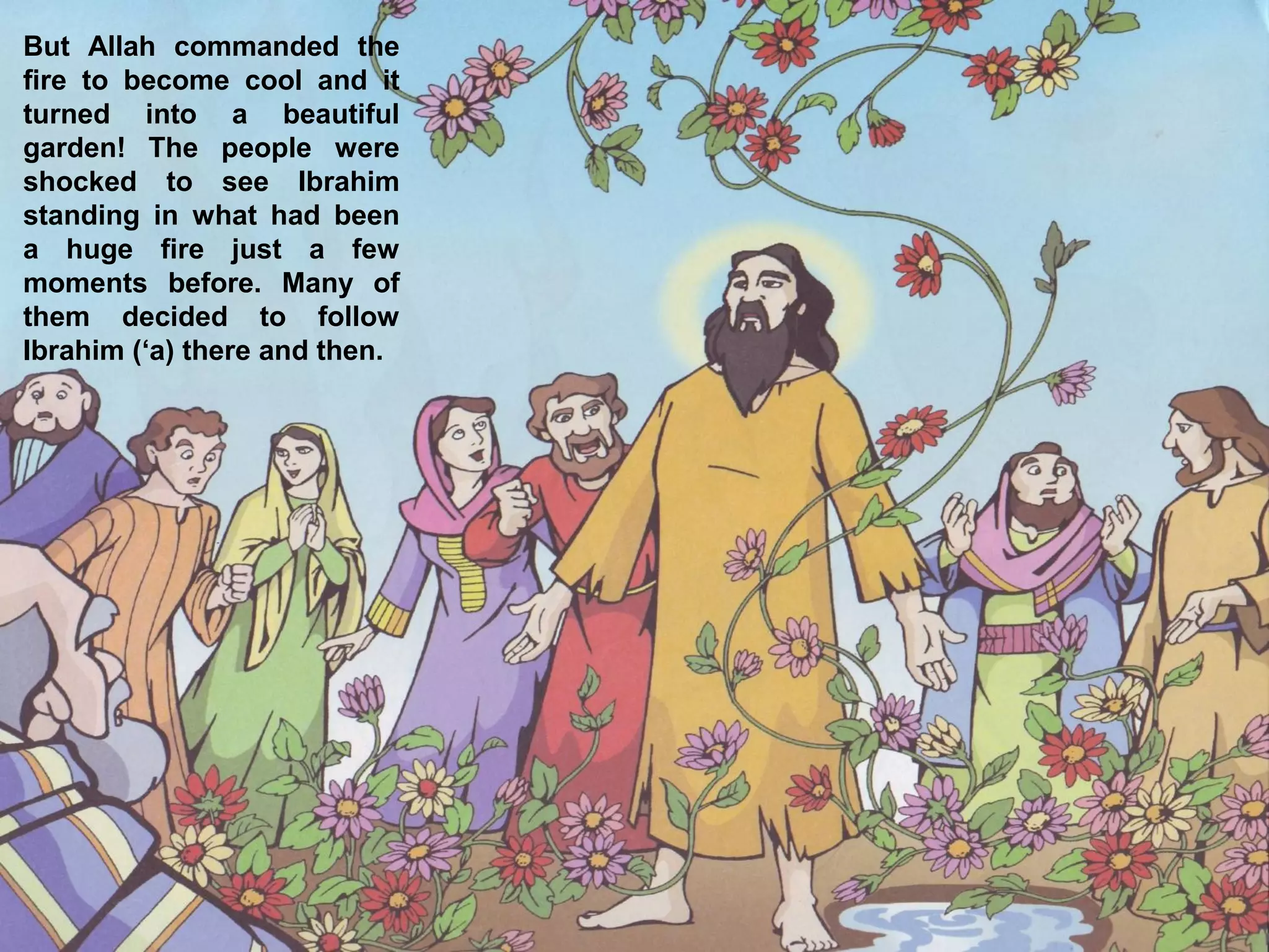 But Allah commanded the
fire to become cool and it
turned into a beautiful
garden! The people were
shocked to see Ibrahim
standing in what had been
a huge fire just a few
moments before. Many of
them decided to follow
Ibrahim (‘a) there and then.
 
