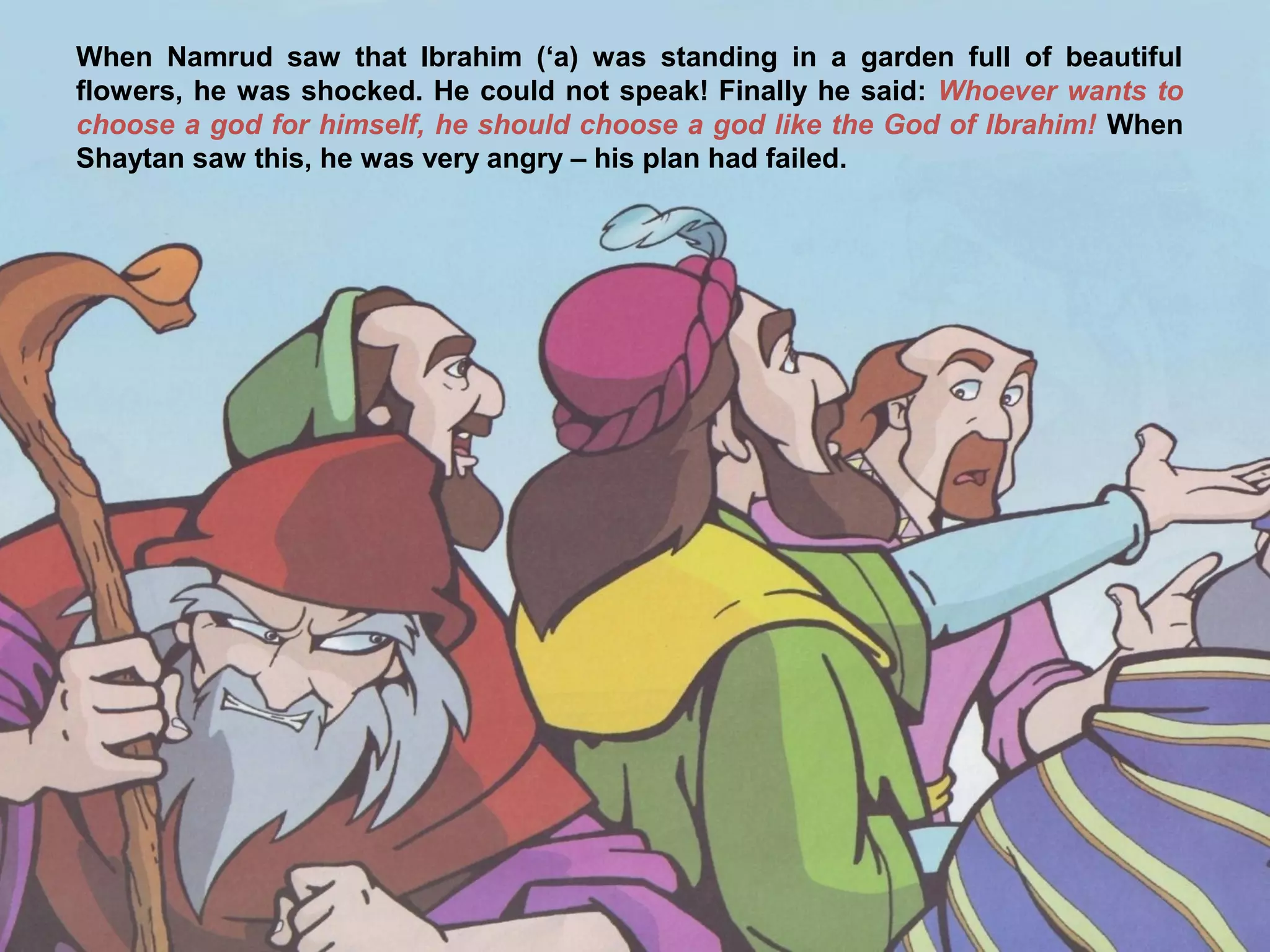 When Namrud saw that Ibrahim (‘a) was standing in a garden full of beautiful
flowers, he was shocked. He could not speak! Finally he said: Whoever wants to
choose a god for himself, he should choose a god like the God of Ibrahim! When
Shaytan saw this, he was very angry – his plan had failed.
 