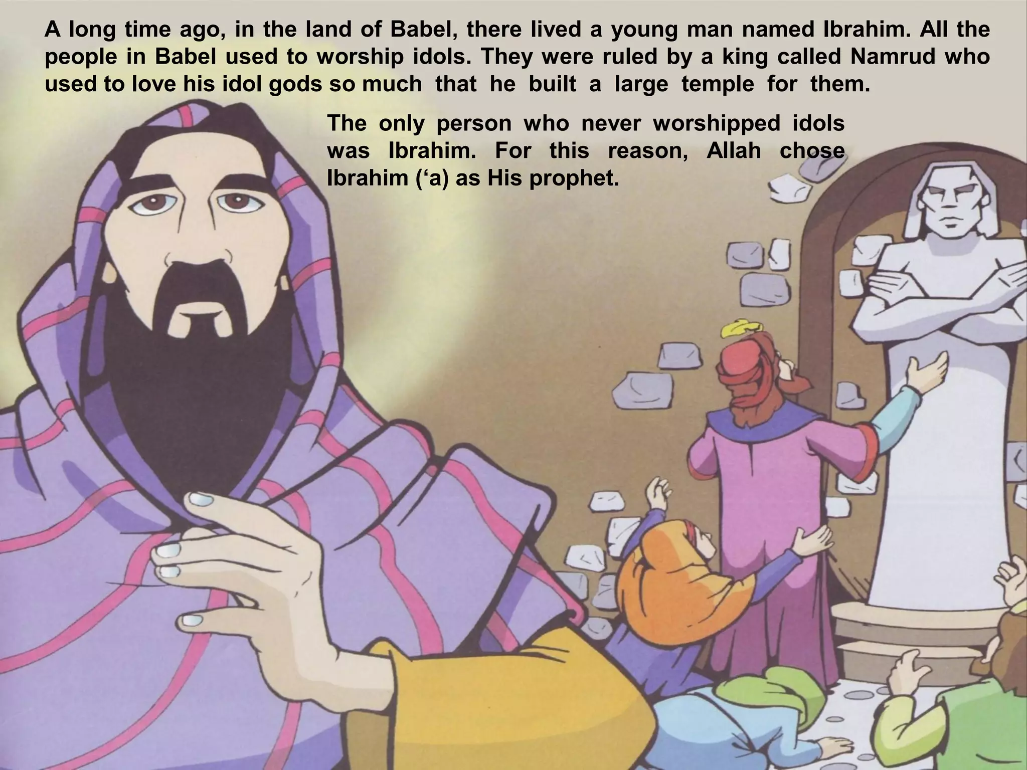 A long time ago, in the land of Babel, there lived a young man named Ibrahim. All the
people in Babel used to worship idols. They were ruled by a king called Namrud who
used to love his idol gods so much that he built a large temple for them.
The only person who never worshipped idols
was Ibrahim. For this reason, Allah chose
Ibrahim (‘a) as His prophet.
 