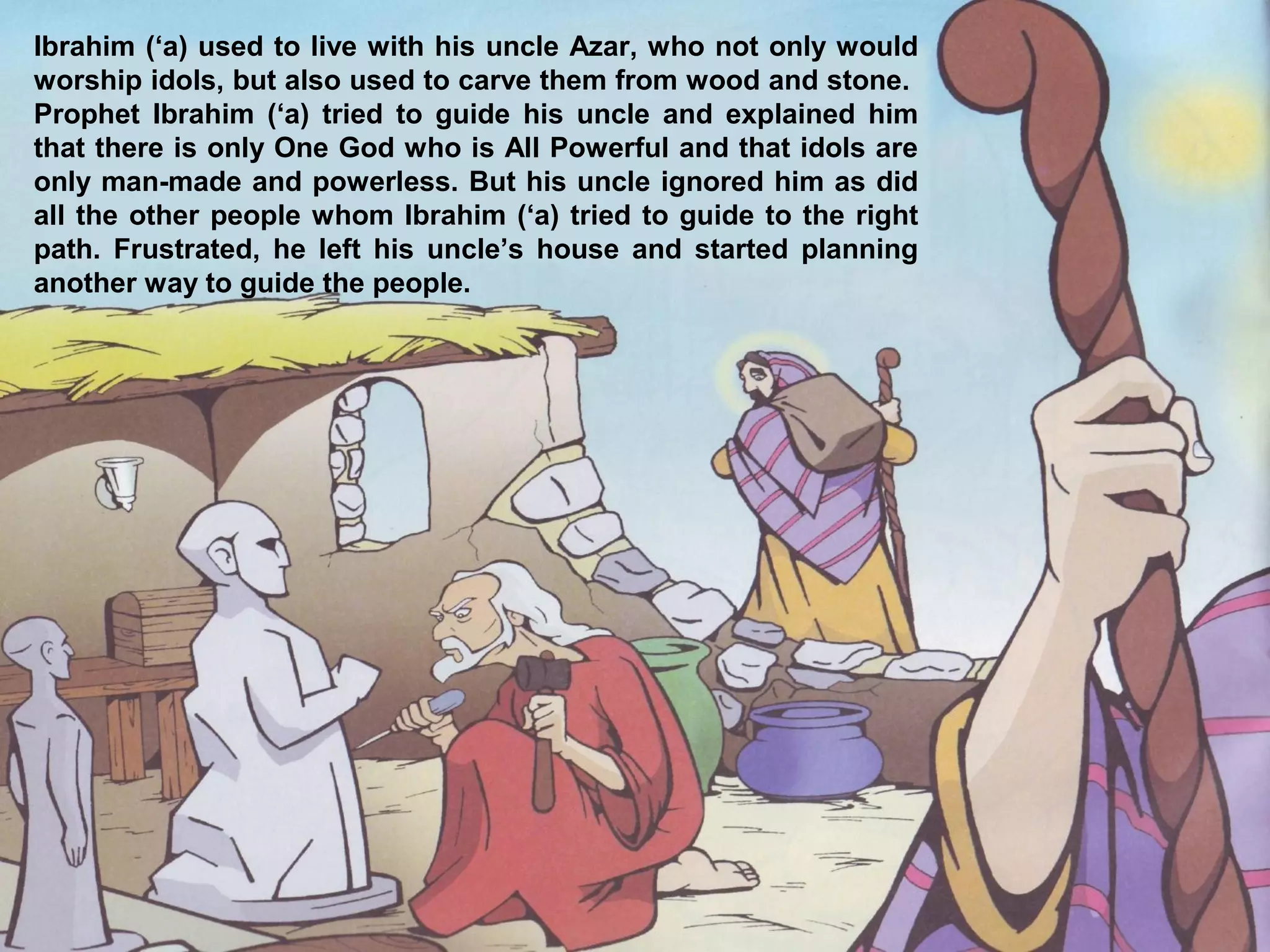 Ibrahim (‘a) used to live with his uncle Azar, who not only would
worship idols, but also used to carve them from wood and stone.
Prophet Ibrahim (‘a) tried to guide his uncle and explained him
that there is only One God who is All Powerful and that idols are
only man-made and powerless. But his uncle ignored him as did
all the other people whom Ibrahim (‘a) tried to guide to the right
path. Frustrated, he left his uncle’s house and started planning
another way to guide the people.
 