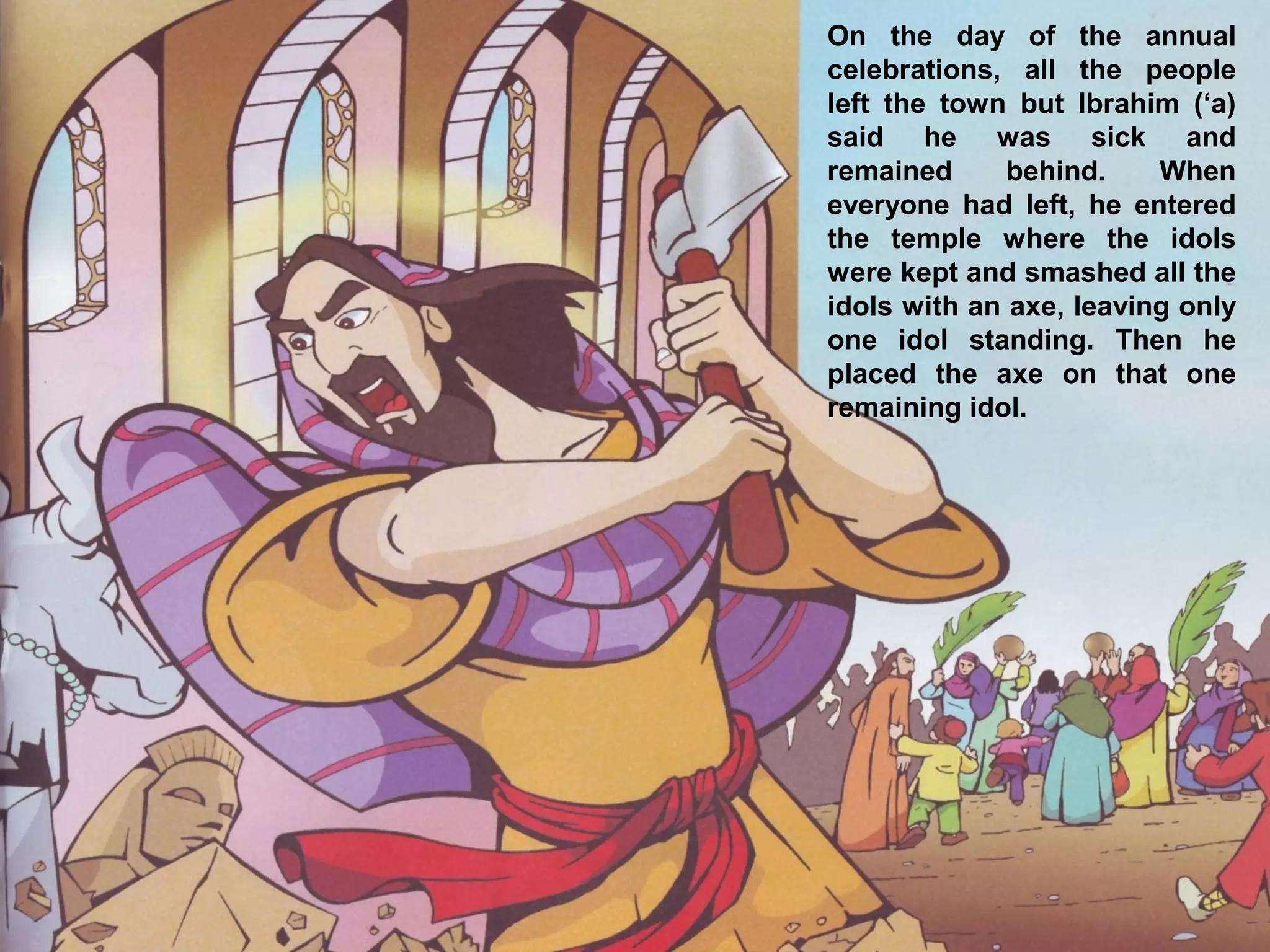 On the day of the annual
celebrations, all the people
left the town but Ibrahim (‘a)
said he was sick and
remained behind. When
everyone had left, he entered
the temple where the idols
were kept and smashed all the
idols with an axe, leaving only
one idol standing. Then he
placed the axe on that one
remaining idol.
 
