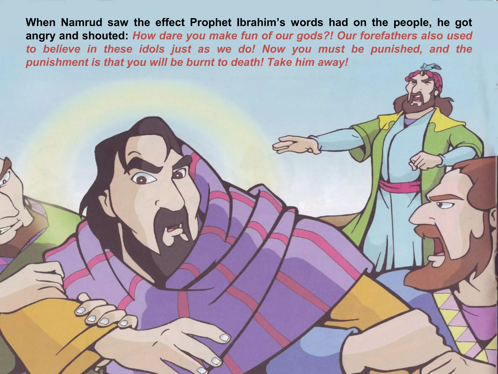When Namrud saw the effect Prophet Ibrahim’s words had on the people, he got
angry and shouted: How dare you make fun of our gods?! Our forefathers also used
to believe in these idols just as we do! Now you must be punished, and the
punishment is that you will be burnt to death! Take him away!
 