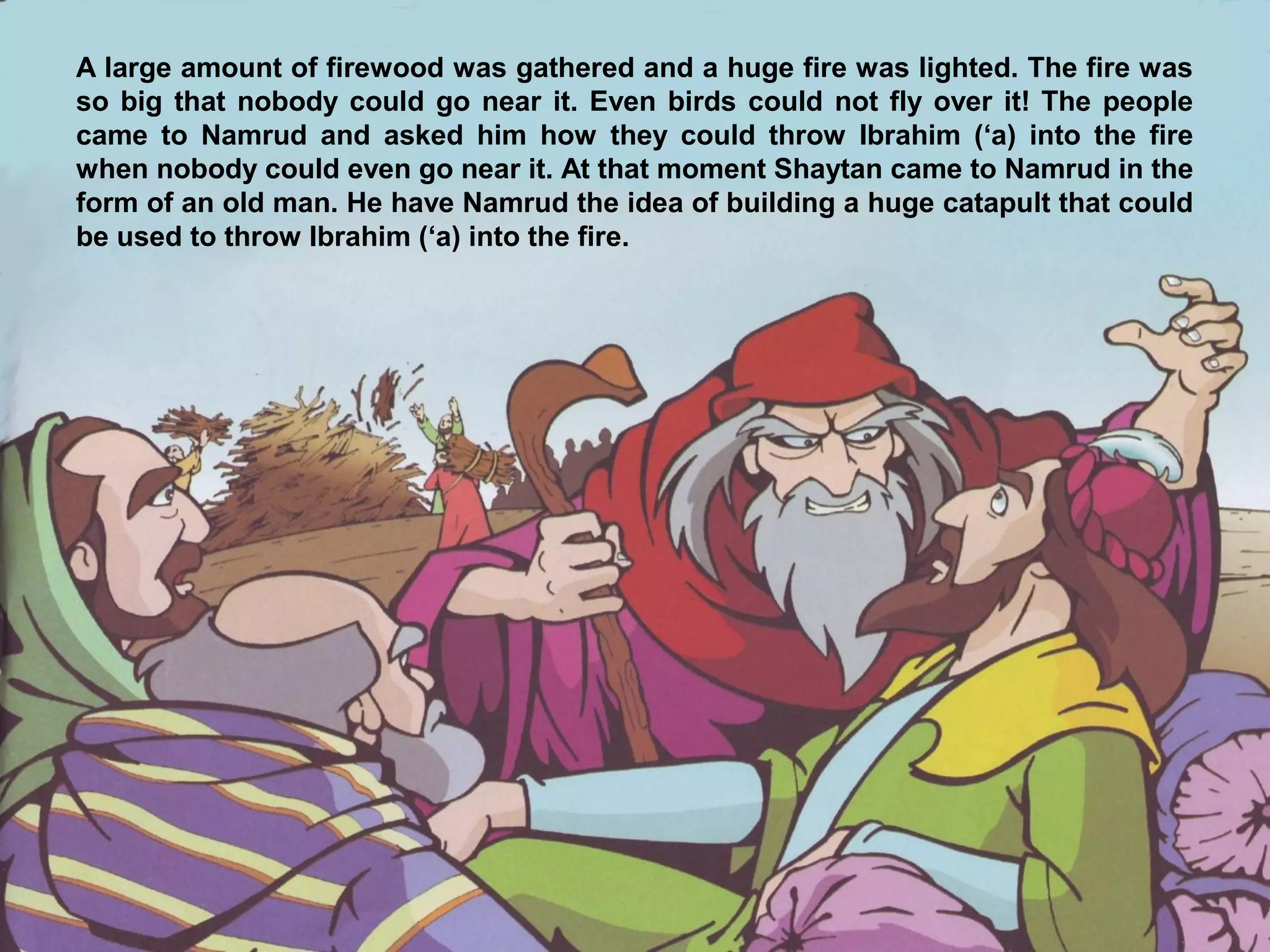 A large amount of firewood was gathered and a huge fire was lighted. The fire was
so big that nobody could go near it. Even birds could not fly over it! The people
came to Namrud and asked him how they could throw Ibrahim (‘a) into the fire
when nobody could even go near it. At that moment Shaytan came to Namrud in the
form of an old man. He have Namrud the idea of building a huge catapult that could
be used to throw Ibrahim (‘a) into the fire.
 