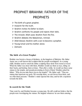 PROPHET IBRAHIM: FATHER OF THE
PROPHETS
 The birth of a great prophet.
 Insearch for the truth.
 Ibrahim invites his father to Islam.
 Ibrahim confronts his people and rejects their idols.
 The miracle: Allah saves Ibrahim from the fire.
 Ibrahim debates the Babylonian, nimrod.
 Allah blesses Ibrahim with a son to become a prophet.
 Young Ismail and his mother alone.
 Zamzam.
The birth of a Great Prophet
Ibrahim was bornin a house of idolaters, in the kingdom of Babylon. His father
Aazar was a well known idol sculptor that his people worshipped. As a young
child, Ibrahim used to watch his father sculpting these idols from stones or wood.
When his father was done with them, Ibrahim would use them as toys, riding on
their backs, and kicking them at times. Then after a while, he would see these same
statues in the temple, and people prostrating in front of them! Ibrahim asked his
father: “Why do you take these toys to the temple?” His father said: “They are
statues that represent our gods. We worship them, we ask favors from them, and
we offer them presents.” Ibrahim’s mind rejected this idea, and he felt a repulsion
towards the idols.
In search for the Truth
Time went by, and Ibrahim became a young man. He still could not believe that his
people were worshipping the statues. He laughed whenever he saw them entering
 