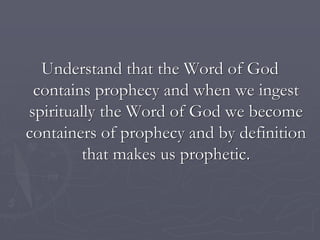 Understand that the Word of God
contains prophecy and when we ingest
spiritually the Word of God we become
containers of prophecy and by definition
that makes us prophetic.
 