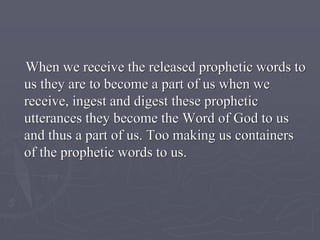 When we receive the released prophetic words to
us they are to become a part of us when we
receive, ingest and digest these prophetic
utterances they become the Word of God to us
and thus a part of us. Too making us containers
of the prophetic words to us.
 