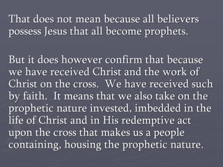 That does not mean because all believers
possess Jesus that all become prophets.
But it does however confirm that because
we have received Christ and the work of
Christ on the cross. We have received such
by faith. It means that we also take on the
prophetic nature invested, imbedded in the
life of Christ and in His redemptive act
upon the cross that makes us a people
containing, housing the prophetic nature.
 