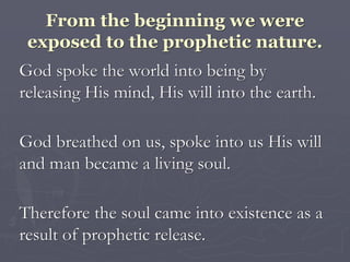 From the beginning we were
exposed to the prophetic nature.
God spoke the world into being by
releasing His mind, His will into the earth.
God breathed on us, spoke into us His will
and man became a living soul.
Therefore the soul came into existence as a
result of prophetic release.
 