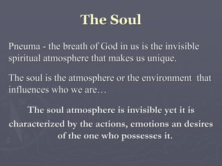 The Soul
Pneuma - the breath of God in us is the invisible
spiritual atmosphere that makes us unique.
The soul is the atmosphere or the environment that
influences who we are…
The soul atmosphere is invisible yet it is
characterized by the actions, emotions an desires
of the one who possesses it.
 