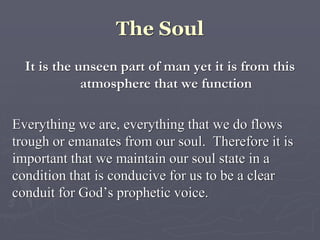 The Soul
It is the unseen part of man yet it is from this
atmosphere that we function
Everything we are, everything that we do flows
trough or emanates from our soul. Therefore it is
important that we maintain our soul state in a
condition that is conducive for us to be a clear
conduit for God’s prophetic voice.
 