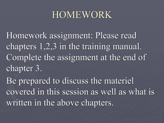 HOMEWORK
Homework assignment: Please read
chapters 1,2,3 in the training manual.
Complete the assignment at the end of
chapter 3.
Be prepared to discuss the materiel
covered in this session as well as what is
written in the above chapters.
 