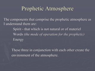Prophetic Atmosphere
The components that comprise the prophetic atmosphere as
I understand them are:
Spirit - that which is not natural or of materiel
Words (the mode of operation for the prophetic)
Energy
These three in conjunction with each other create the
environment of the atmosphere.
 