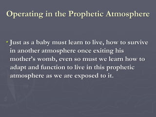 Operating in the Prophetic Atmosphere
• Just as a baby must learn to live, how to survive
in another atmosphere once exiting his
mother’s womb, even so must we learn how to
adapt and function to live in this prophetic
atmosphere as we are exposed to it.
 