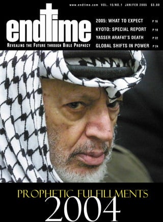 www.endtime.com   VOL. 15/NO.1   JAN/FEB 2005   $3.00




                                                      2005: WHAT TO EXPECT              P 16


                                                      KYOTO: SPECIAL REPORT             P 18

                                                      YASSER ARAFAT’S DEATH             P 22

REVEALING   THE   FUTURE   THROUGH   BIBLE PROPHECY   GLOBAL SHIFTS IN POWER             P 24




     Prophetic Fulfillments

                       2004
 