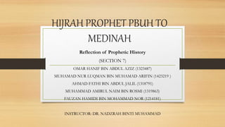 HIJRAH PROPHET PBUH TO
MEDINAH
Reflection of Prophetic History
(SECTION 7)
OMAR HANIF BIN ABDUL AZIZ (1323487)
MUHAMAD NUR LUQMAN BIN MUHAMAD ARIFIN (1423219 )
AHMAD FATHI BIN ABDUL JALIL (1318791)
MUHAMMAD AMIRUL NAIM BIN ROSMI (1319863)
FAUZAN HAMIDI BIN MOHAMMAD NOR (1214181)
INSTRUCTOR: DR. NADZRAH BINTI MUHAMMAD
 